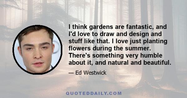 I think gardens are fantastic, and I'd love to draw and design and stuff like that. I love just planting flowers during the summer. There's something very humble about it, and natural and beautiful.