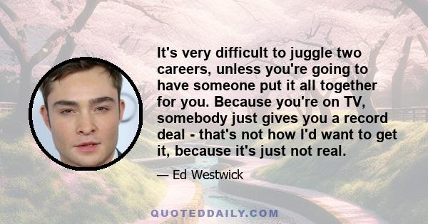 It's very difficult to juggle two careers, unless you're going to have someone put it all together for you. Because you're on TV, somebody just gives you a record deal - that's not how I'd want to get it, because it's