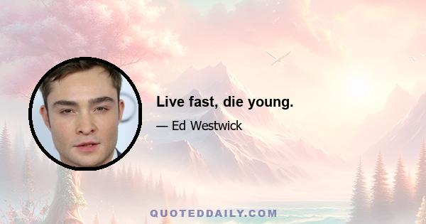 Live fast, die young.