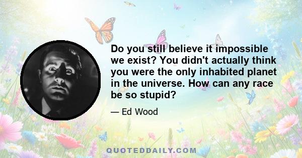 Do you still believe it impossible we exist? You didn't actually think you were the only inhabited planet in the universe. How can any race be so stupid?