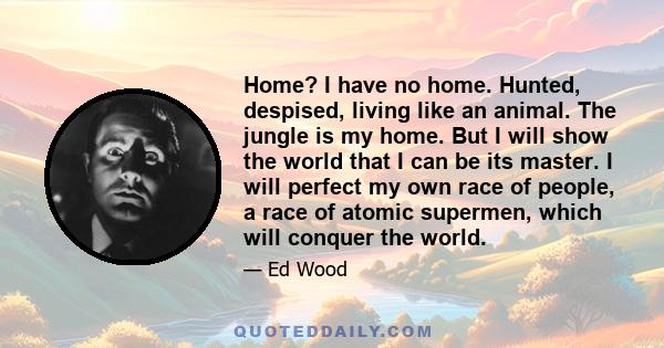 Home? I have no home. Hunted, despised, living like an animal. The jungle is my home. But I will show the world that I can be its master. I will perfect my own race of people, a race of atomic supermen, which will