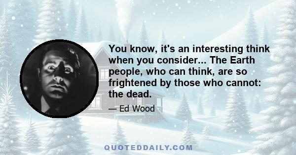 You know, it's an interesting think when you consider... The Earth people, who can think, are so frightened by those who cannot: the dead.