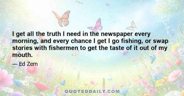 I get all the truth I need in the newspaper every morning, and every chance I get I go fishing, or swap stories with fishermen to get the taste of it out of my mouth.