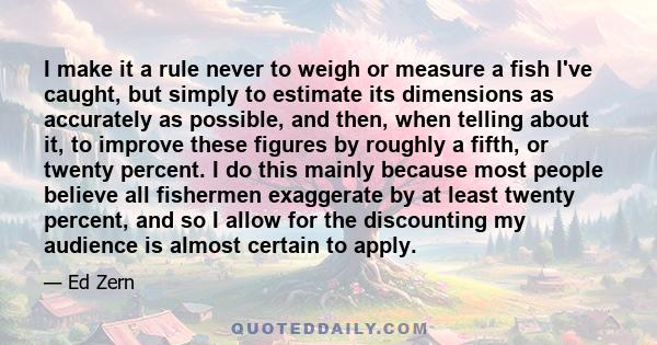 I make it a rule never to weigh or measure a fish I've caught, but simply to estimate its dimensions as accurately as possible, and then, when telling about it, to improve these figures by roughly a fifth, or twenty