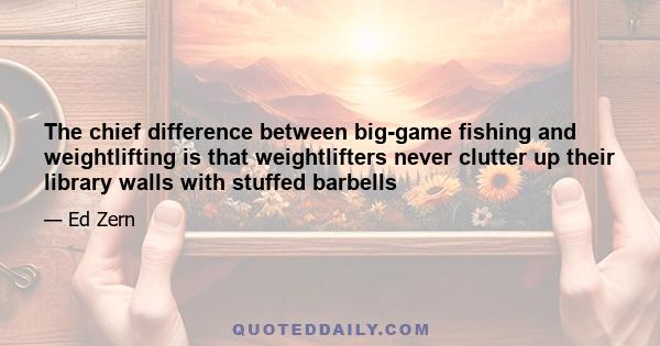 The chief difference between big-game fishing and weightlifting is that weightlifters never clutter up their library walls with stuffed barbells