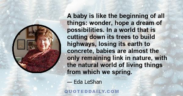 A baby is like the beginning of all things: wonder, hope a dream of possibilities. In a world that is cutting down its trees to build highways, losing its earth to concrete, babies are almost the only remaining link in