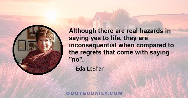 Although there are real hazards in saying yes to life, they are inconsequential when compared to the regrets that come with saying no.