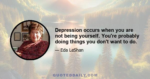 Depression occurs when you are not being yourself. You're probably doing things you don't want to do.