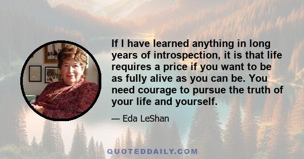 If I have learned anything in long years of introspection, it is that life requires a price if you want to be as fully alive as you can be. You need courage to pursue the truth of your life and yourself.