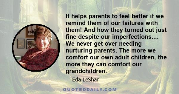 It helps parents to feel better if we remind them of our failures with them! And how they turned out just fine despite our imperfections.... We never get over needing nurturing parents. The more we comfort our own adult 