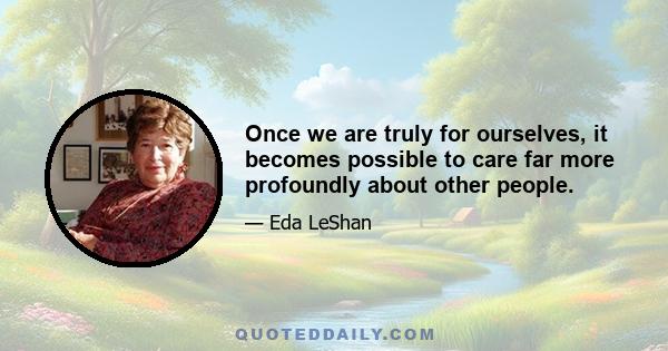 Once we are truly for ourselves, it becomes possible to care far more profoundly about other people.