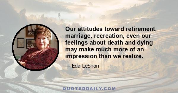 Our attitudes toward retirement, marriage, recreation, even our feelings about death and dying may make much more of an impression than we realize.