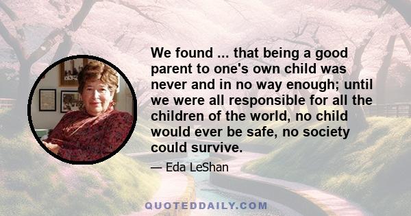 We found ... that being a good parent to one's own child was never and in no way enough; until we were all responsible for all the children of the world, no child would ever be safe, no society could survive.