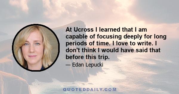 At Ucross I learned that I am capable of focusing deeply for long periods of time. I love to write. I don't think I would have said that before this trip.