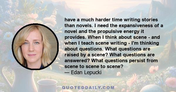 have a much harder time writing stories than novels. I need the expansiveness of a novel and the propulsive energy it provides. When I think about scene - and when I teach scene writing - I'm thinking about questions.