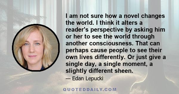 I am not sure how a novel changes the world. I think it alters a reader's perspective by asking him or her to see the world through another consciousness. That can perhaps cause people to see their own lives