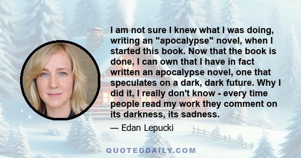 I am not sure I knew what I was doing, writing an apocalypse novel, when I started this book. Now that the book is done, I can own that I have in fact written an apocalypse novel, one that speculates on a dark, dark