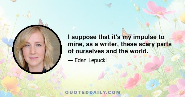 I suppose that it's my impulse to mine, as a writer, these scary parts of ourselves and the world.