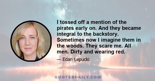 I tossed off a mention of the pirates early on. And they became integral to the backstory. Sometimes now I imagine them in the woods. They scare me. All men. Dirty and wearing red.