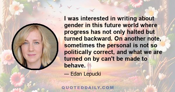 I was interested in writing about gender in this future world where progress has not only halted but turned backward. On another note, sometimes the personal is not so politically correct, and what we are turned on by