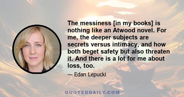 The messiness [in my books] is nothing like an Atwood novel. For me, the deeper subjects are secrets versus intimacy, and how both beget safety but also threaten it. And there is a lot for me about loss, too.