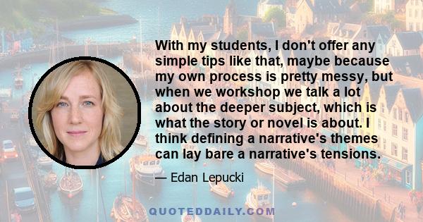 With my students, I don't offer any simple tips like that, maybe because my own process is pretty messy, but when we workshop we talk a lot about the deeper subject, which is what the story or novel is about. I think