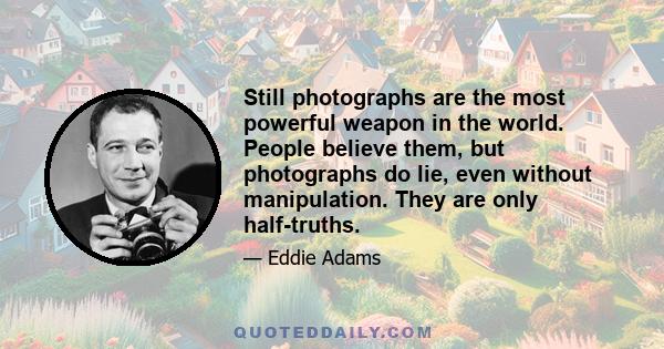 Still photographs are the most powerful weapon in the world. People believe them, but photographs do lie, even without manipulation. They are only half-truths.