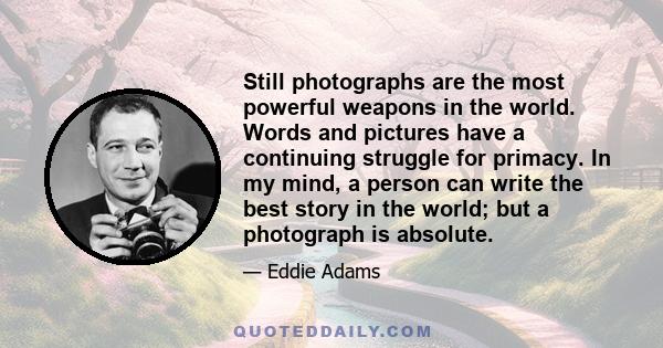 Still photographs are the most powerful weapons in the world. Words and pictures have a continuing struggle for primacy. In my mind, a person can write the best story in the world; but a photograph is absolute.