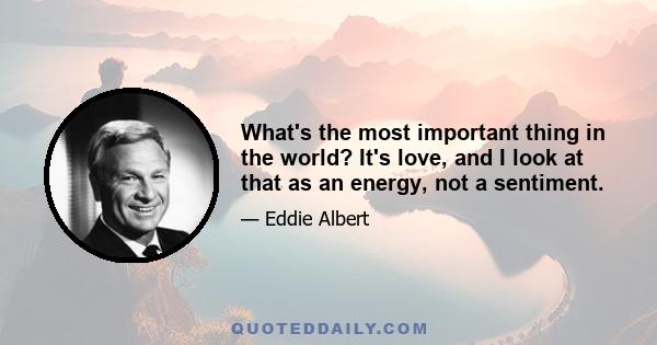 What's the most important thing in the world? It's love, and I look at that as an energy, not a sentiment.