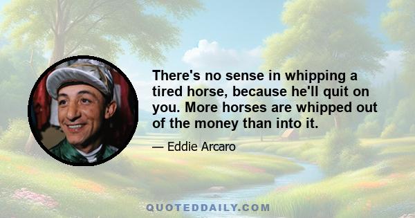 There's no sense in whipping a tired horse, because he'll quit on you. More horses are whipped out of the money than into it.