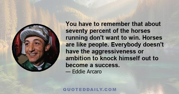 You have to remember that about seventy percent of the horses running don't want to win. Horses are like people. Everybody doesn't have the aggressiveness or ambition to knock himself out to become a success.