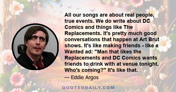 All our songs are about real people, true events. We do write about DC Comics and things like The Replacements. It's pretty much good conversations that happen at Art Brut shows. It's like making friends - like a Wanted 