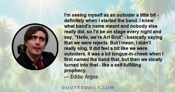 I'm seeing myself as an outsider a little bit - definitely when I started the band. I knew what band's name meant and nobody else really did, so I'd be on stage every night and say, Hello, we're Art Brut - basically