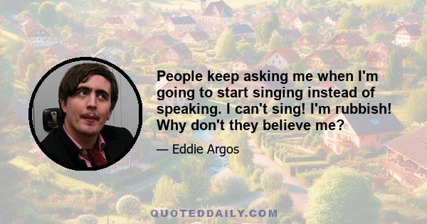 People keep asking me when I'm going to start singing instead of speaking. I can't sing! I'm rubbish! Why don't they believe me?