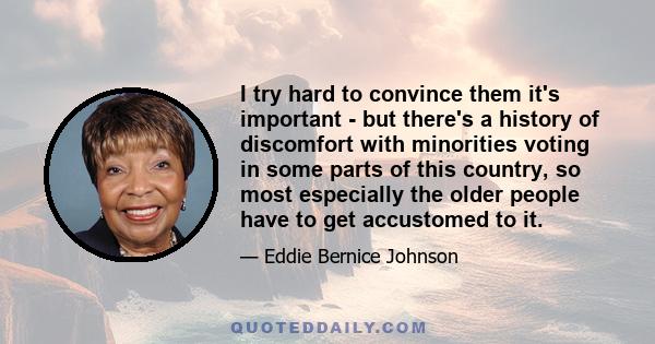 I try hard to convince them it's important - but there's a history of discomfort with minorities voting in some parts of this country, so most especially the older people have to get accustomed to it.