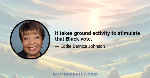 It takes ground activity to stimulate that Black vote.