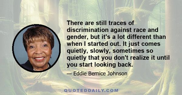 There are still traces of discrimination against race and gender, but it's a lot different than when I started out. It just comes quietly, slowly, sometimes so quietly that you don't realize it until you start looking