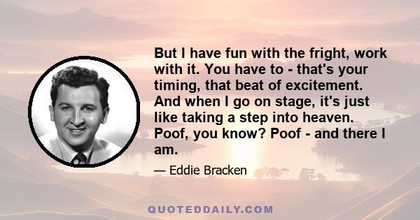 But I have fun with the fright, work with it. You have to - that's your timing, that beat of excitement. And when I go on stage, it's just like taking a step into heaven. Poof, you know? Poof - and there I am.