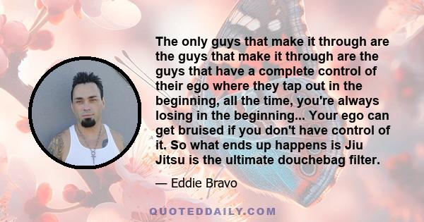 The only guys that make it through are the guys that make it through are the guys that have a complete control of their ego where they tap out in the beginning, all the time, you're always losing in the beginning...