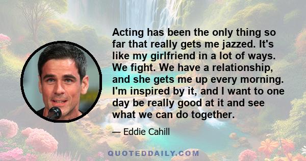 Acting has been the only thing so far that really gets me jazzed. It's like my girlfriend in a lot of ways. We fight. We have a relationship, and she gets me up every morning. I'm inspired by it, and I want to one day