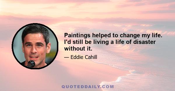 Paintings helped to change my life. I'd still be living a life of disaster without it.