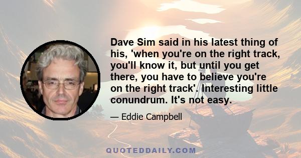 Dave Sim said in his latest thing of his, 'when you're on the right track, you'll know it, but until you get there, you have to believe you're on the right track'. Interesting little conundrum. It's not easy.