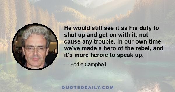 He would still see it as his duty to shut up and get on with it, not cause any trouble. In our own time we've made a hero of the rebel, and it's more heroic to speak up.