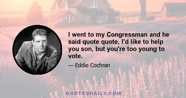 I went to my Congressman and he said quote quote, I'd like to help you son, but you're too young to vote.