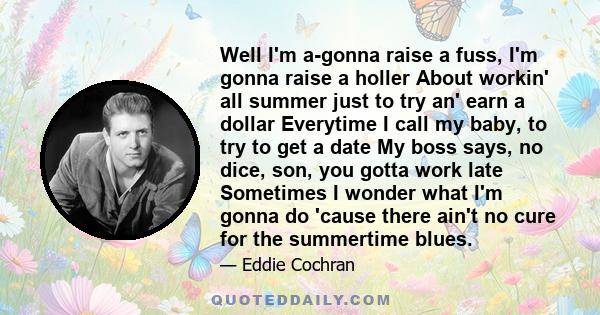 Well I'm a-gonna raise a fuss, I'm gonna raise a holler About workin' all summer just to try an' earn a dollar Everytime I call my baby, to try to get a date My boss says, no dice, son, you gotta work late Sometimes I