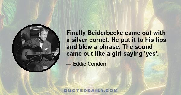 Finally Beiderbecke came out with a silver cornet. He put it to his lips and blew a phrase. The sound came out like a girl saying 'yes'.