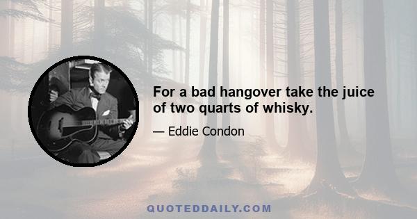 For a bad hangover take the juice of two quarts of whisky.