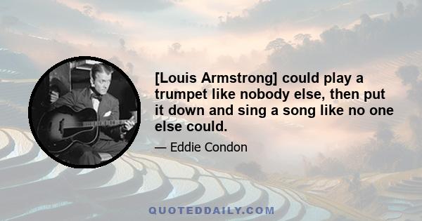 [Louis Armstrong] could play a trumpet like nobody else, then put it down and sing a song like no one else could.