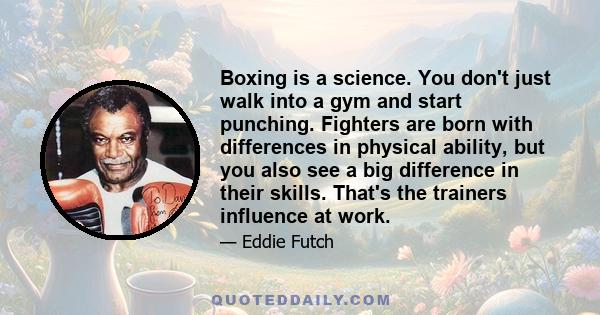 Boxing is a science. You don't just walk into a gym and start punching. Fighters are born with differences in physical ability, but you also see a big difference in their skills. That's the trainers influence at work.