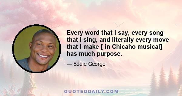 Every word that I say, every song that I sing, and literally every move that I make [ in Chicaho musical] has much purpose.